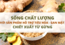 Sống chất lượng với sản phẩm hỗ trợ tiêu hóa – gan mật  có chiết xuất từ gừng